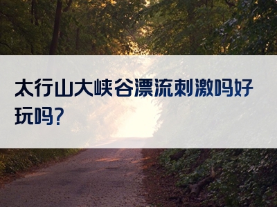 太行山大峡谷漂流刺激吗好玩吗？