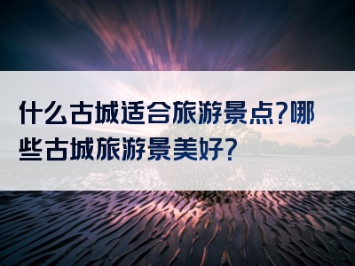 什么古城适合旅游景点？哪些古城旅游景美好？