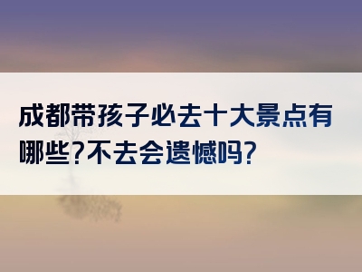 成都带孩子必去十大景点有哪些？不去会遗憾吗？