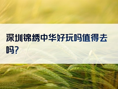 深圳锦绣中华好玩吗值得去吗？