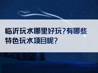 临沂玩水哪里好玩？有哪些特色玩水项目呢？