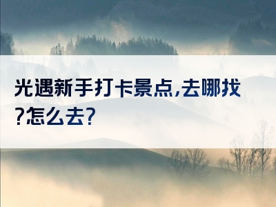 光遇新手打卡景点，去哪找？怎么去？