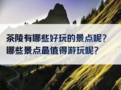 茶陵有哪些好玩的景点呢？哪些景点最值得游玩呢？