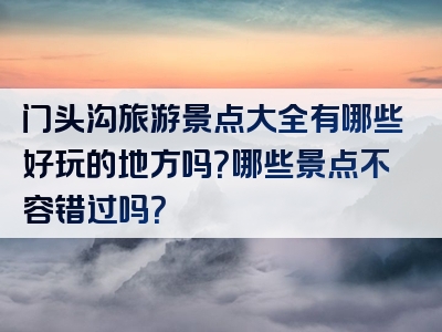 门头沟旅游景点大全有哪些好玩的地方吗？哪些景点不容错过吗？