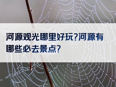 河源观光哪里好玩？河源有哪些必去景点？