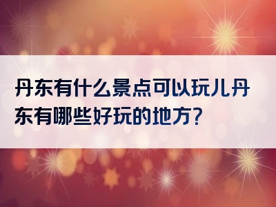 丹东有什么景点可以玩儿丹东有哪些好玩的地方？