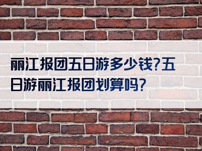 丽江报团五日游多少钱？五日游丽江报团划算吗？