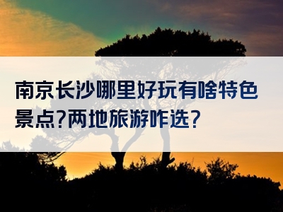 南京长沙哪里好玩有啥特色景点？两地旅游咋选？