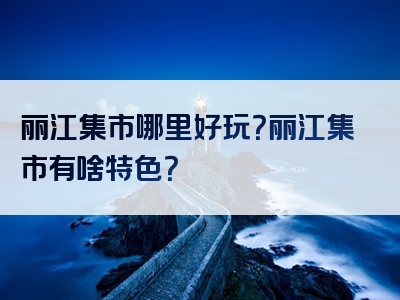 丽江集市哪里好玩？丽江集市有啥特色？