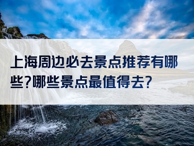 上海周边必去景点推荐有哪些？哪些景点最值得去？