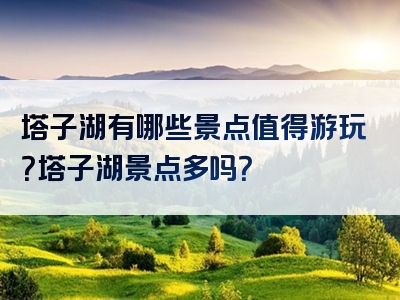 塔子湖有哪些景点值得游玩？塔子湖景点多吗？