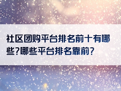 社区团购平台排名前十有哪些？哪些平台排名靠前？