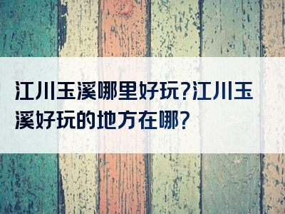 江川玉溪哪里好玩？江川玉溪好玩的地方在哪？