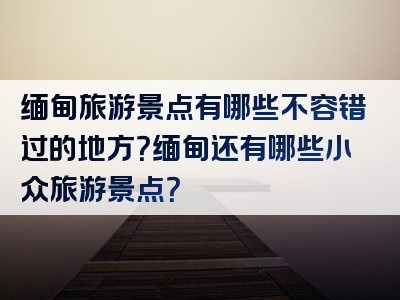 缅甸旅游景点有哪些不容错过的地方？缅甸还有哪些小众旅游景点？