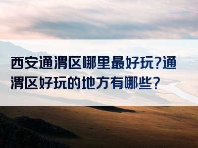 西安通渭区哪里最好玩？通渭区好玩的地方有哪些？