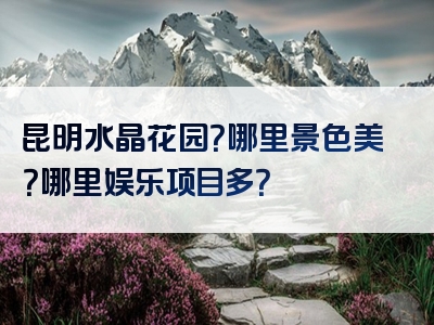 昆明水晶花园？哪里景色美？哪里娱乐项目多？