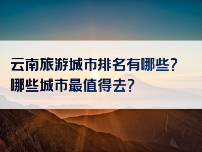 云南旅游城市排名有哪些？哪些城市最值得去？