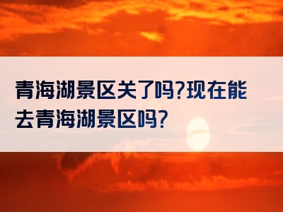 青海湖景区关了吗？现在能去青海湖景区吗？