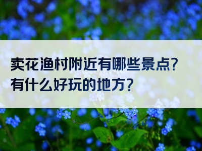 卖花渔村附近有哪些景点？有什么好玩的地方？