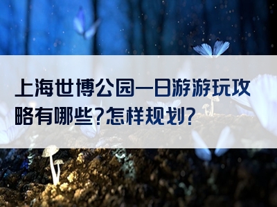 上海世博公园一日游游玩攻略有哪些？怎样规划？