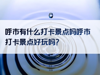 呼市有什么打卡景点吗呼市打卡景点好玩吗？