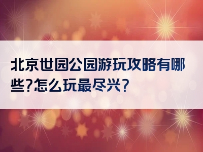 北京世园公园游玩攻略有哪些？怎么玩最尽兴？