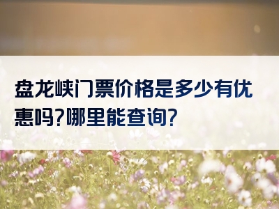 盘龙峡门票价格是多少有优惠吗？哪里能查询？