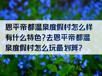 恩平帝都温泉度假村怎么样有什么特色？去恩平帝都温泉度假村怎么玩最划算？