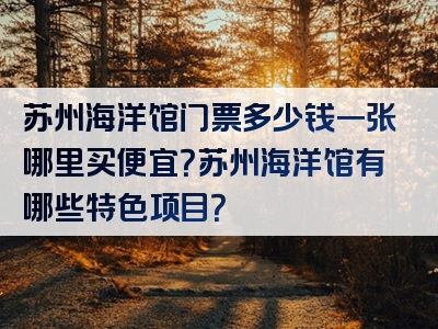 苏州海洋馆门票多少钱一张哪里买便宜？苏州海洋馆有哪些特色项目？