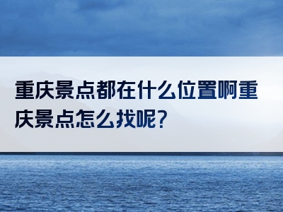 重庆景点都在什么位置啊重庆景点怎么找呢？