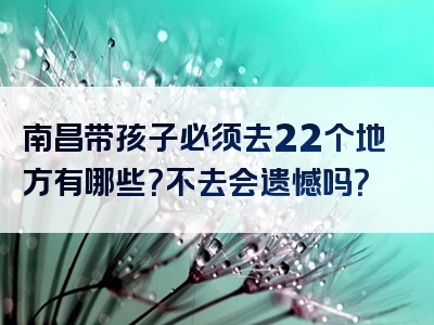 南昌带孩子必须去22个地方有哪些？不去会遗憾吗？