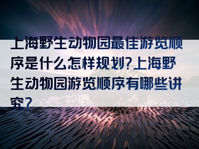 上海野生动物园最佳游览顺序是什么怎样规划？上海野生动物园游览顺序有哪些讲究？