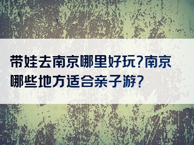 带娃去南京哪里好玩？南京哪些地方适合亲子游？