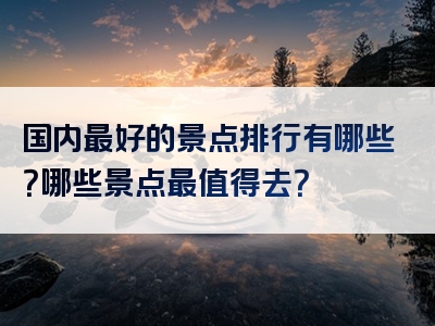 国内最好的景点排行有哪些？哪些景点最值得去？