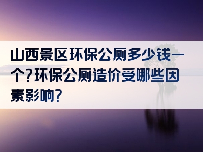 山西景区环保公厕多少钱一个？环保公厕造价受哪些因素影响？