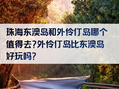 珠海东澳岛和外伶仃岛哪个值得去？外伶仃岛比东澳岛好玩吗？