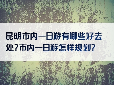 昆明市内一日游有哪些好去处？市内一日游怎样规划？