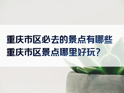 重庆市区必去的景点有哪些重庆市区景点哪里好玩？