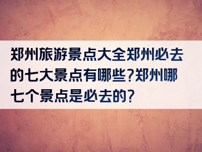 郑州旅游景点大全郑州必去的七大景点有哪些？郑州哪七个景点是必去的？