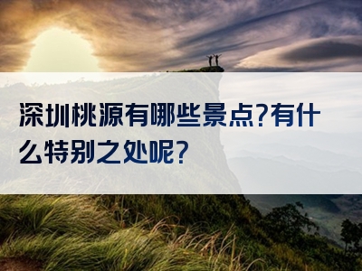 深圳桃源有哪些景点？有什么特别之处呢？
