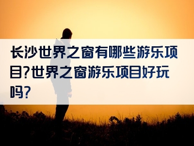 长沙世界之窗有哪些游乐项目？世界之窗游乐项目好玩吗？