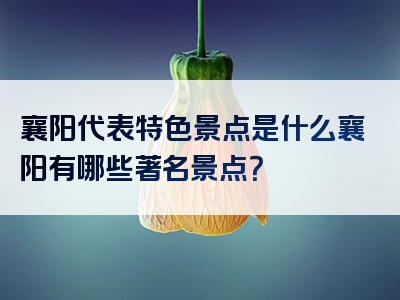 襄阳代表特色景点是什么襄阳有哪些著名景点？