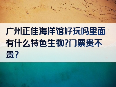 广州正佳海洋馆好玩吗里面有什么特色生物？门票贵不贵？