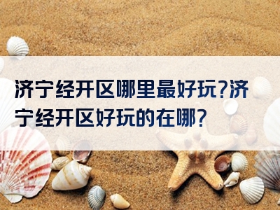 济宁经开区哪里最好玩？济宁经开区好玩的在哪？