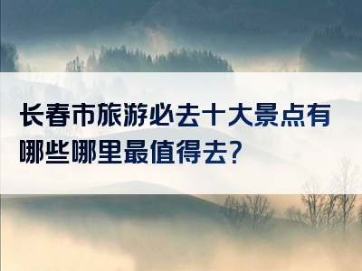 长春市旅游必去十大景点有哪些哪里最值得去？