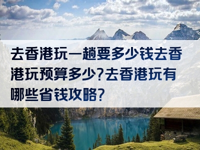 去香港玩一趟要多少钱去香港玩预算多少？去香港玩有哪些省钱攻略？