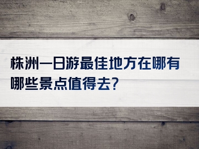 株洲一日游最佳地方在哪有哪些景点值得去？