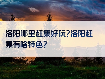 洛阳哪里赶集好玩？洛阳赶集有啥特色？