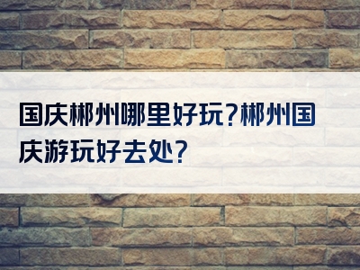国庆郴州哪里好玩？郴州国庆游玩好去处？