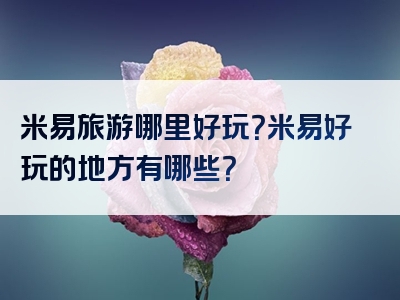 米易旅游哪里好玩？米易好玩的地方有哪些？